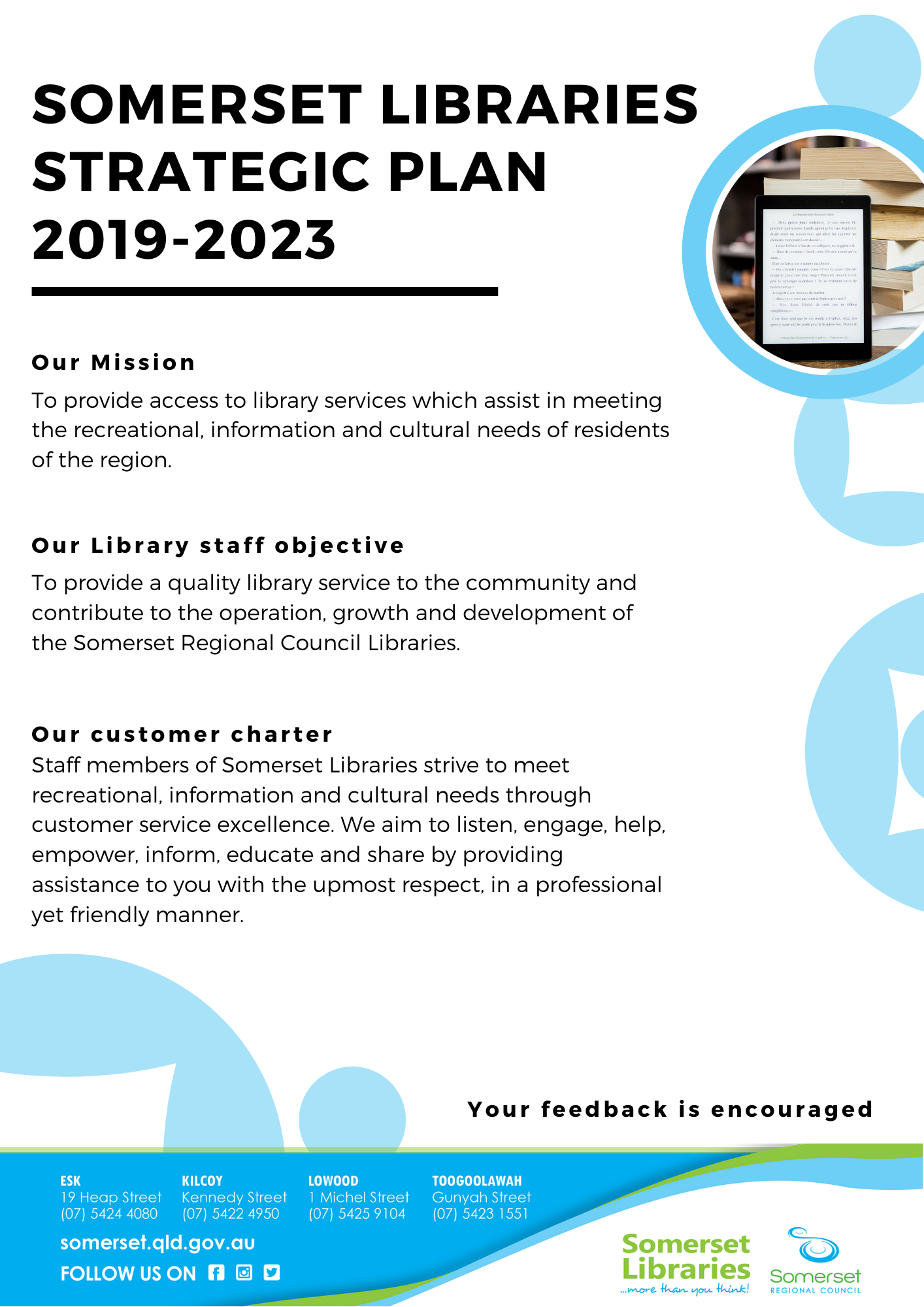 Somerset Libraries Strategic Plan
2019-2023
Our Mission: To provide access to library services which assist in meeting the recreational, information and cultural needs of residents of the region.
Our Library staff objective: To provide a quality library service to the community and contribute to the operation, growth and development of the Somerset Regional Council Libraries.
Our customer charter: Staff members of Somerset Libraries strive to meet recreational, information and cultural needs through customer service excellence. We aim to listen, engage, help, empower, inform, educate and share by providing assistance to you with the upmost respect, in a professional yet friendly manner.